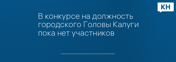 В конкурсе на должность городского Головы Калуги пока нет участников 