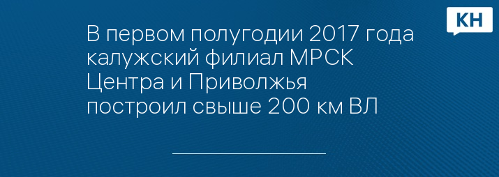 В первом полугодии 2017 года калужский филиал МРСК Центра и Приволжья построил свыше 200 км ВЛ
