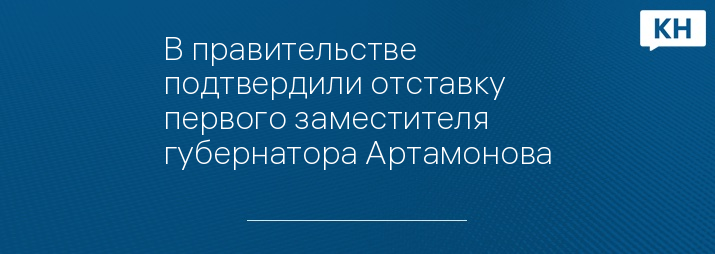 В правительстве подтвердили отставку первого заместителя губернатора Артамонова