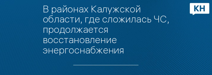 В районах Калужской области, где сложилась ЧС, продолжается восстановление энергоснабжения