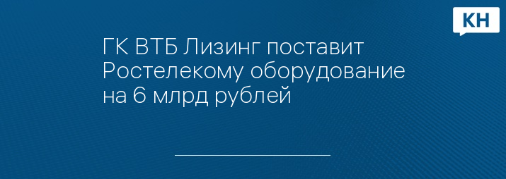 ГК ВТБ Лизинг поставит Ростелекому оборудование на 6 млрд рублей