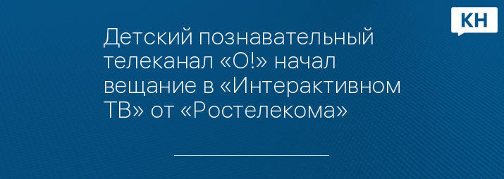 Детский познавательный телеканал «О!» начал вещание в «Интерактивном ТВ» от «Ростелекома»