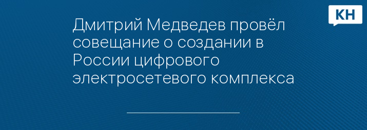 Дмитрий Медведев провёл совещание о создании в России цифрового электросетевого комплекса
