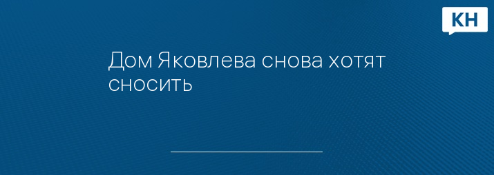 Дом Яковлева снова хотят сносить