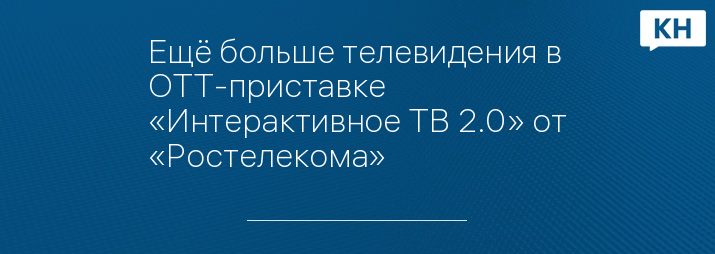 Ещё больше телевидения в ОТТ-приставке «Интерактивное ТВ 2.0» от «Ростелекома»