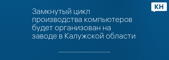 Замкнутый цикл производства компьютеров будет организован на заводе в Калужской области 