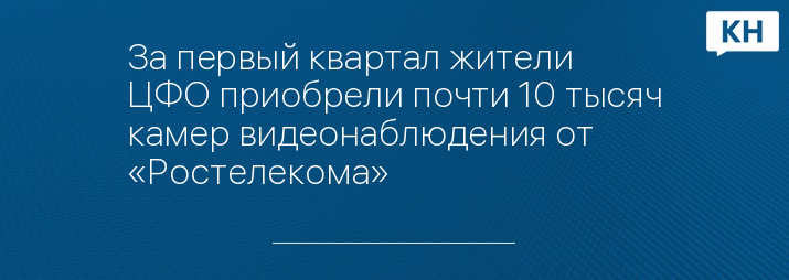 За первый квартал жители ЦФО приобрели почти 10 тысяч камер видеонаблюдения от «Ростелекома»