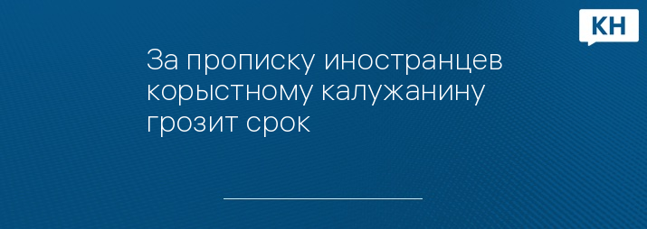 За прописку иностранцев корыстному калужанину грозит срок