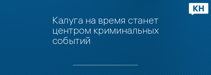 Калуга на время станет центром криминальных событий