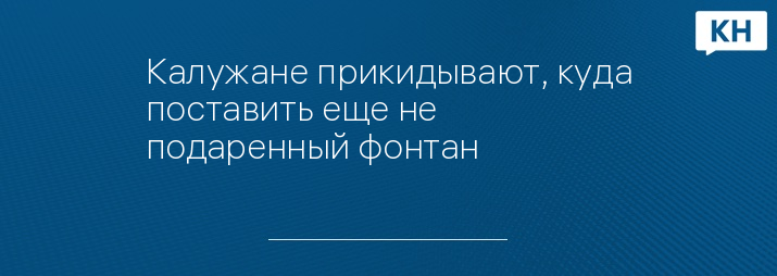 Калужане прикидывают, куда поставить еще не подаренный фонтан