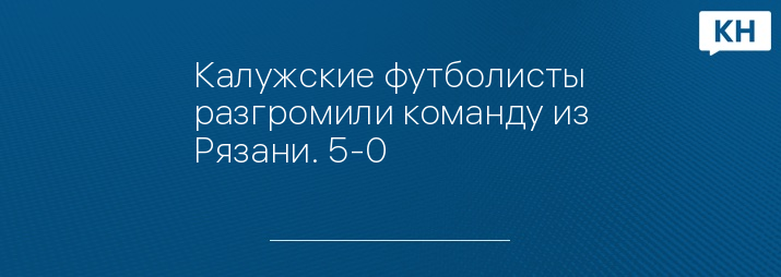 Калужские футболисты разгромили команду из Рязани. 5-0