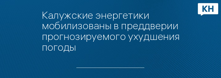 Калужские энергетики мобилизованы в преддверии прогнозируемого ухудшения погоды 