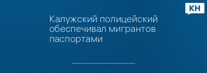 Калужский полицейский обеспечивал мигрантов паспортами