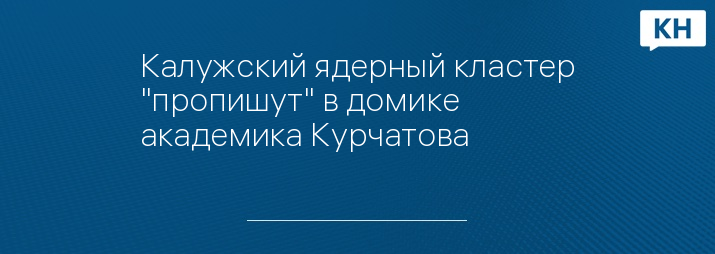 Калужский ядерный кластер "пропишут" в домике академика Курчатова