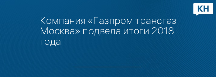 Компания «Газпром трансгаз Москва» подвела итоги 2018 года