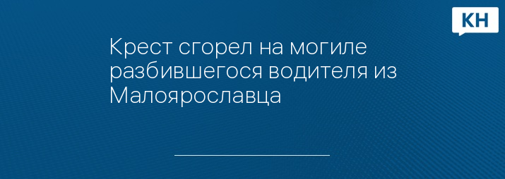 Крест сгорел на могиле разбившегося водителя из Малоярославца