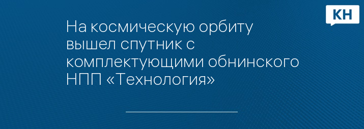 На космическую орбиту вышел спутник с комплектующими обнинского НПП «Технология» 