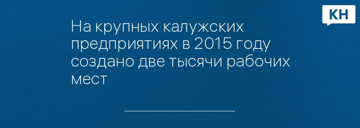 На крупных калужских предприятиях в 2015 году создано две тысячи рабочих мест