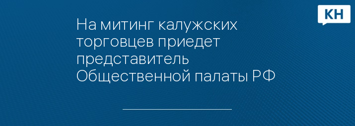 На митинг калужских торговцев приедет представитель Общественной палаты РФ 