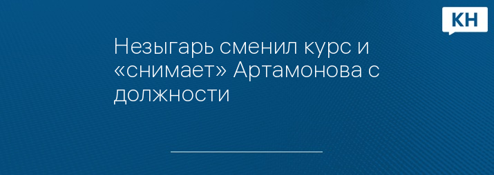 Незыгарь сменил курс и «снимает» Артамонова с должности