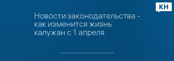 Новости законодательства - как изменится жизнь калужан с 1 апреля