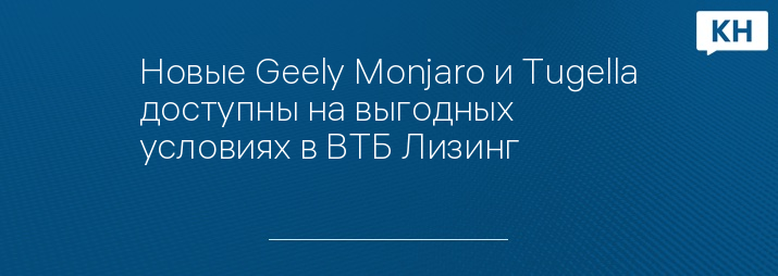 Новые Geely Monjaro и Tugella доступны на выгодных условиях в ВТБ Лизинг
