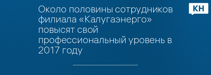 Около половины сотрудников филиала «Калугаэнерго» повысят свой профессиональный уровень в 2017 году