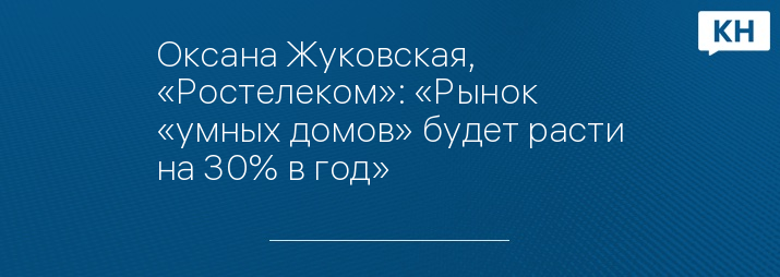Оксана Жуковская, «Ростелеком»: «Рынок «умных домов» будет расти на 30% в год»