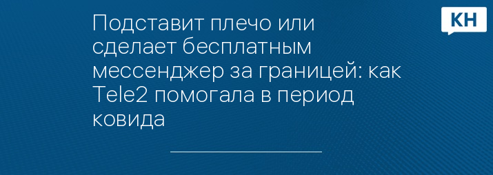 Подставит плечо или сделает бесплатным мессенджер за границей: как Tele2 помогала в период ковида 