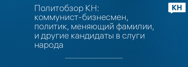 Политобзор КН: коммунист-бизнесмен,  политик, меняющий фамилии, и другие кандидаты в слуги народа