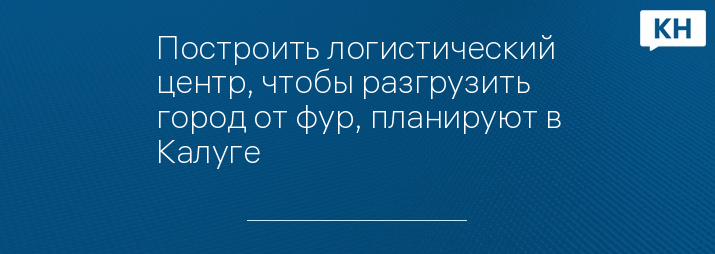 Построить логистический центр, чтобы разгрузить город от фур, планируют в Калуге