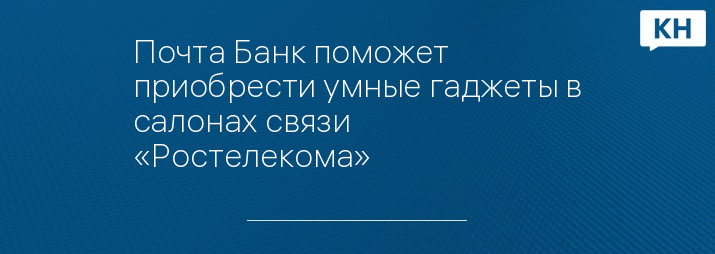 Почта Банк поможет приобрести умные гаджеты в салонах связи «Ростелекома»