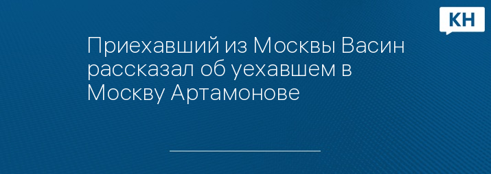 Приехавший из Москвы Васин рассказал об уехавшем в Москву Артамонове  