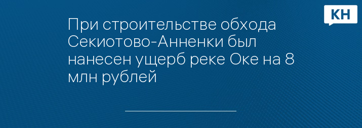 При строительстве обхода Секиотово-Анненки был нанесен ущерб реке Оке на 8 млн рублей