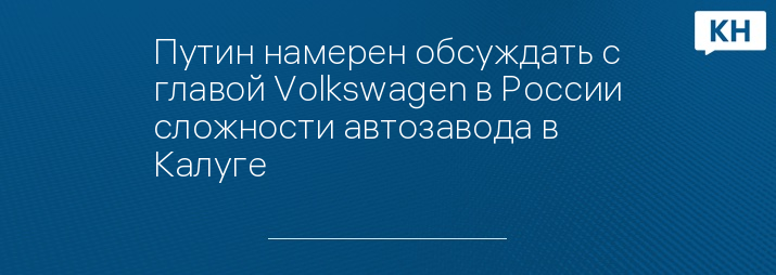 Путин намерен обсуждать с главой Volkswagen в России сложности автозавода в Калуге 