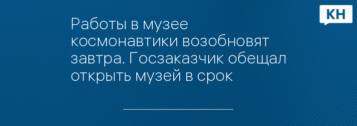 Работы в музее космонавтики возобновят завтра. Госзаказчик обещал открыть музей в срок