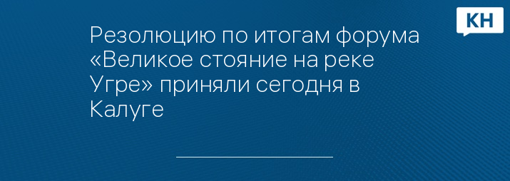 Резолюцию по итогам форума «Великое стояние на реке Угре» приняли сегодня в Калуге