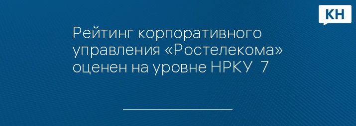 Рейтинг корпоративного управления «Ростелекома» оценен на уровне НРКУ  7++