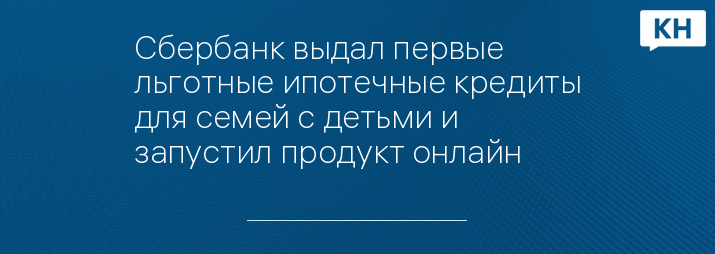 Сбербанк выдал первые льготные ипотечные кредиты для семей с детьми и запустил продукт онлайн