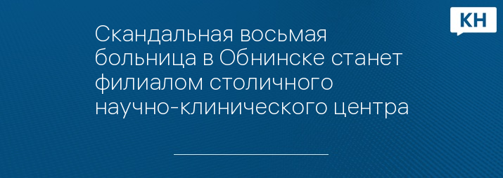 Скандальная восьмая больница в Обнинске станет филиалом столичного научно-клинического центра