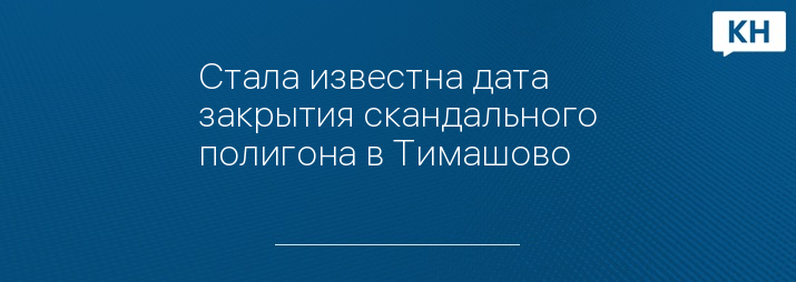 Стала известна дата закрытия скандального полигона в Тимашово