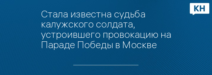 Стала известна судьба калужского солдата, устроившего провокацию на Параде Победы в Москве