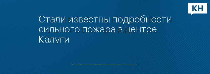 Стали известны подробности сильного пожара в центре Калуги