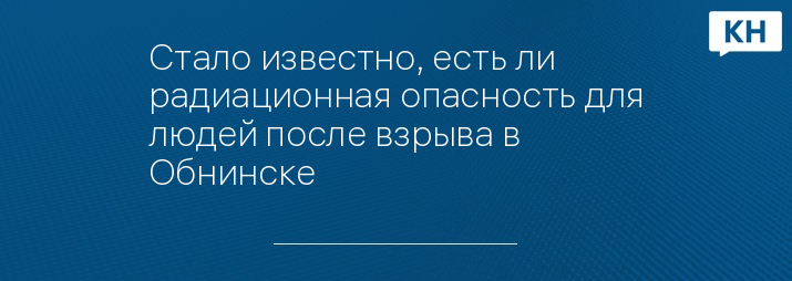 Стало известно, есть ли радиационная опасность для людей после взрыва в Обнинске