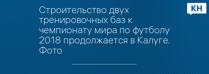 Строительство двух тренировочных баз к чемпионату мира по футболу 2018 продолжается в Калуге. Фото