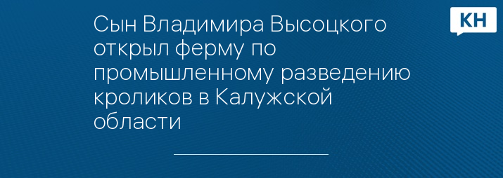 Сын Владимира Высоцкого открыл ферму по промышленному разведению кроликов в Калужской области