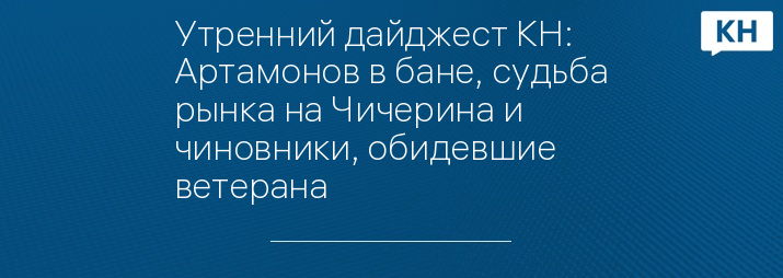 Утренний дайджест КН: Артамонов в бане, судьба рынка на Чичерина и чиновники, обидевшие ветерана