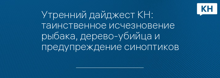 Утренний дайджест КН: таинственное исчезновение рыбака, дерево-убийца и предупреждение синоптиков