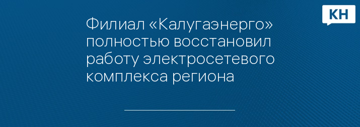 Филиал «Калугаэнерго» полностью восстановил работу электросетевого комплекса региона