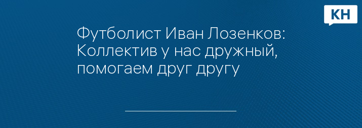 Футболист Иван Лозенков: Коллектив у нас дружный, помогаем друг другу